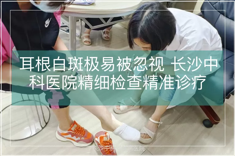 耳根白斑极易被忽视 长沙中科医院精细检查精准诊疗