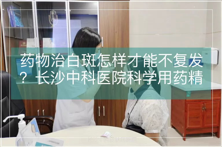 药物治白斑怎样才能不复发？长沙中科医院科学用药精准配比
