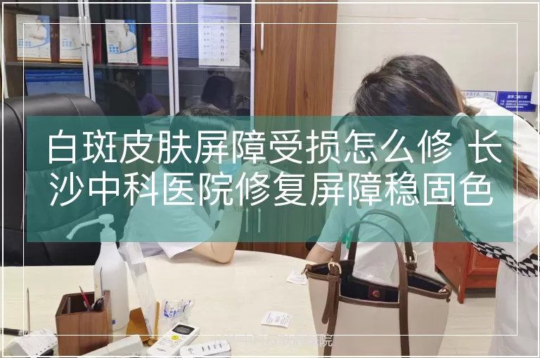 白斑皮肤屏障受损怎么修 长沙中科医院修复屏障稳固色素