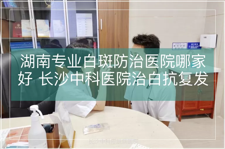湖南专业白斑防治医院哪家好 长沙中科医院治白抗复发更专业
