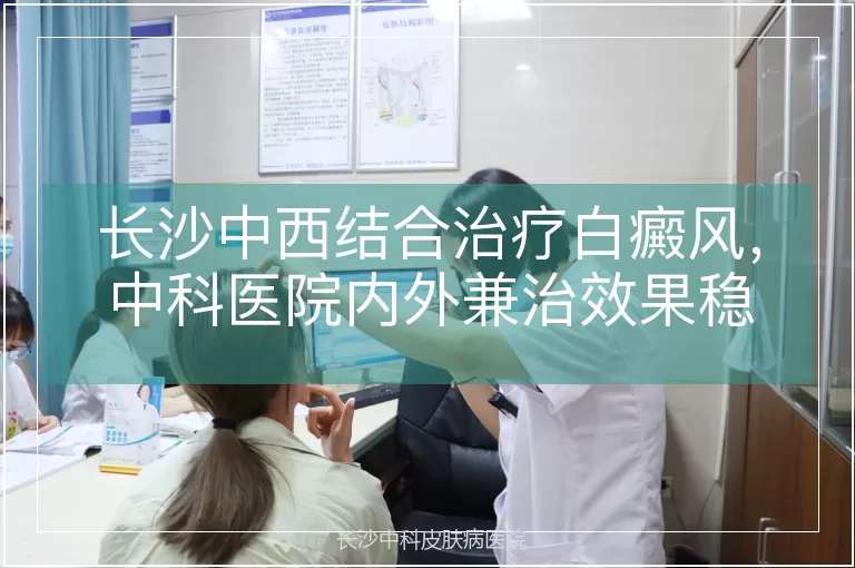 长沙中西结合治疗白癜风，中科医院内外兼治效果稳