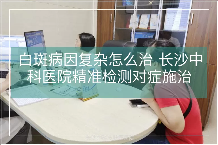 白斑病因复杂怎么治 长沙中科医院精准检测对症施治